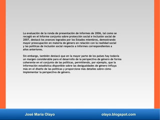 José María Olayo olayo.blogspot.com
La evaluación de la ronda de presentación de informes de 2006, tal como se
recogió en el Informe conjunto sobre protección social e inclusión social de
2007, destacó los avances logrados por los Estados miembros, demostrando
mayor preocupación en materia de género en relación con la realidad social
y las políticas de inclusión social respecto a informes correspondientes a
años anteriores.
Sin embargo, también destacó que en la mayor parte de los países hay todavía
un margen considerable para el desarrollo de la perspectiva de género de forma
coherente en el conjunto de las políticas, permitiendo, por ejemplo, que la
información estadística disponible sobre las desigualdades de género influya
más en el diseño de las políticas y proporcione más detalles sobre cómo
implementar la perspectiva de género.
 
