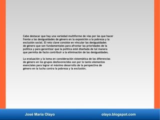 José María Olayo olayo.blogspot.com
Cabe destacar que hay una variedad multiforme de vías por las que hacer
frente a las desigualdades de género en la exposición a la pobreza y la
exclusión social. El reto clave consiste en vincular las desigualdades
de género que son fundamentales para afrontar las prioridades de la
política y para garantizar que la política esté diseñada de tal manera
que permita de facto contribuir a la eliminación de las desigualdades.
La evaluación y la toma en consideración sistemática de las diferencias
de género en los grupos desfavorecidos son por lo tanto elementos
esenciales para lograr el máximo desarrollo de la perspectiva de
género en la lucha contra la pobreza y la exclusión.
 