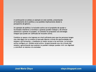 José María Olayo olayo.blogspot.com
A continuación se señala un ejemplo en este sentido, presentando
el fundamento de la política y sus posibles implicaciones desde la
perspectiva de género.
Un ejemplo de política: la inclusión activa con el propósito de ayudar a
los Estados miembros a movilizar a quienes pueden trabajar y de ofrecer
asistencia a quienes no pueden, la Comisión ha propuesto una estrategia
integral que puede ser calificada de inclusión activa.
Combina un apoyo a los ingresos en nivel suficiente para que las personas tengan
una vida digna con un enlace al mercado laboral a través de oportunidades de
empleo o de formación, y mediante un mejor acceso a los servicios. La inclusión
activa configura un «Estado social activo» proporcionando una vía a través del
empleo y garantizando que quienes no pueden trabajar puedan vivir con dignidad
y contribuir al máximo a la sociedad4.
 
