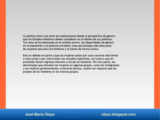 José María Olayo olayo.blogspot.com
La política tiene una serie de implicaciones desde la perspectiva de género
que los Estados miembros deben considerar en el diseño de sus políticas.
Tal como se ha destacado en el análisis previo, las disparidades de género
en la exposición a la pobreza acreditan unos porcentajes más altos para
las mujeres que para los hombres y lo hacen de forma cíclica.
Esto es debido en parte a que las mujeres optan por unas carreras más lentas
o más cortas o por interrumpir sus estudios superiores, así como a que en
promedio tienen ingresos menores a los de los hombres. Por otra parte, las
desventajas que afrontan las mujeres en algunos grupos, como las inmigrantes
o las mujeres pertenecientes a minorías étnicas, suelen ser mayores que las
propias de los hombres en los mismos grupos.
 