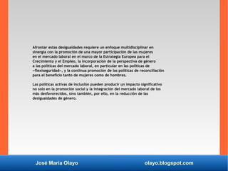 José María Olayo olayo.blogspot.com
Afrontar estas desigualdades requiere un enfoque multidisciplinar en
sinergia con la promoción de una mayor participación de las mujeres
en el mercado laboral en el marco de la Estrategia Europea para el
Crecimiento y el Empleo, la incorporación de la perspectiva de género
a las políticas del mercado laboral, en particular en las políticas de
«flexiseguridad», y la continua promoción de las políticas de reconciliación
para el beneficio tanto de mujeres como de hombres.
Las políticas activas de inclusión pueden producir un impacto significativo
no solo en la promoción social y la integración del mercado laboral de los
más desfavorecidos, sino también, por ello, en la reducción de las
desigualdades de género.
 
