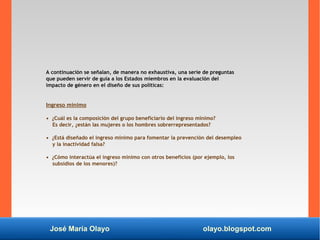 José María Olayo olayo.blogspot.com
A continuación se señalan, de manera no exhaustiva, una serie de preguntas
que pueden servir de guía a los Estados miembros en la evaluación del
impacto de género en el diseño de sus políticas:
Ingreso mínimo
• ¿Cuál es la composición del grupo beneficiario del ingreso mínimo?
Es decir, ¿están las mujeres o los hombres sobrerrepresentados?
• ¿Está diseñado el ingreso mínimo para fomentar la prevención del desempleo
y la inactividad falsa?
• ¿Cómo interactúa el ingreso mínimo con otros beneficios (por ejemplo, los
subsidios de los menores)?
 