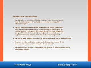 José María Olayo olayo.blogspot.com
Relación con el mercado laboral
• ¿Son tomados en cuenta los distintos inconvenientes a los que han de
hacer frente las mujeres y los hombres en el acceso a las políticas
activas de empleo?
• ¿Existen medidas que aborden las necesidades de grupos específicos,
como las familias monoparentales (disponibilidad de guarderías), las
mujeres que se reincorporan al mercado laboral (correcta adaptación
a las posibilidades de formación), las mujeres discapacitadas, así como
las pertenecientes a minorías étnicas o las mujeres inmigrantes?
• ¿Se aplican estas medidas también a las personas inactivas y a las desempleadas?
• ¿Promueven estas políticas el acceso tanto de las mujeres como de los
hombres a los trabajos no tradicionales de alta calidad?
• ¿Se benefician las mujeres y los hombres por igual de las iniciativas para poner
negocios en marcha?
 