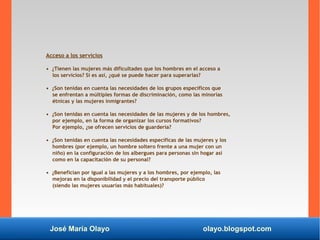 José María Olayo olayo.blogspot.com
Acceso a los servicios
• ¿Tienen las mujeres más dificultades que los hombres en el acceso a
los servicios? Si es así, ¿qué se puede hacer para superarlas?
• ¿Son tenidas en cuenta las necesidades de los grupos específicos que
se enfrentan a múltiples formas de discriminación, como las minorías
étnicas y las mujeres inmigrantes?
• ¿Son tenidas en cuenta las necesidades de las mujeres y de los hombres,
por ejemplo, en la forma de organizar los cursos formativos?
Por ejemplo, ¿se ofrecen servicios de guardería?
• ¿Son tenidas en cuenta las necesidades específicas de las mujeres y los
hombres (por ejemplo, un hombre soltero frente a una mujer con un
niño) en la configuración de los albergues para personas sin hogar así
como en la capacitación de su personal?
• ¿Benefician por igual a las mujeres y a los hombres, por ejemplo, las
mejoras en la disponibilidad y el precio del transporte público
(siendo las mujeres usuarias más habituales)?
 