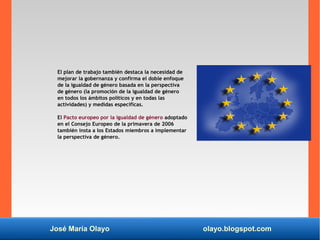 José María Olayo olayo.blogspot.com
El plan de trabajo también destaca la necesidad de
mejorar la gobernanza y confirma el doble enfoque
de la igualdad de género basada en la perspectiva
de género (la promoción de la igualdad de género
en todos los ámbitos políticos y en todas las
actividades) y medidas específicas.
El Pacto europeo por la igualdad de género adoptado
en el Consejo Europeo de la primavera de 2006
también insta a los Estados miembros a implementar
la perspectiva de género.
 