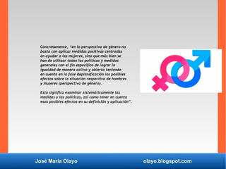 José María Olayo olayo.blogspot.com
Concretamente, “en la perspectiva de género no
basta con aplicar medidas positivas centradas
en ayudar a las mujeres, sino que más bien se
han de utilizar todas las políticas y medidas
generales con el fin específico de lograr la
igualdad de manera activa y abierta teniendo
en cuenta en la fase deplanificación los posibles
efectos sobre la situación respectiva de hombres
y mujeres (perspectiva de género).
Esto significa examinar sistemáticamente las
medidas y las políticas, así como tener en cuenta
esos posibles efectos en su definición y aplicación”.
 