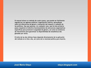 José María Olayo olayo.blogspot.com
El manual ofrece un método de cuatro pasos, que puede ser fácilmente
seguido por los agentes políticos: organización interna, aprendizaje
sobre las diferencias de género, evaluación del impacto y rediseño de
las políticas. Hay que apuntar, en cualquier caso, que los dos primeros
pasos requieren el efectivo funcionamiento de estructuras organizativas
específicas para promover la igualdad de género, así como la existencia
de mecanismos para garantizar la disponibilidad de estadísticas des
glosadas por sexos.
El éxito de las dos últimas fases depende directamente de la aplicación
del método en el día a día, así como de la voluntad política para hacerlo.
 