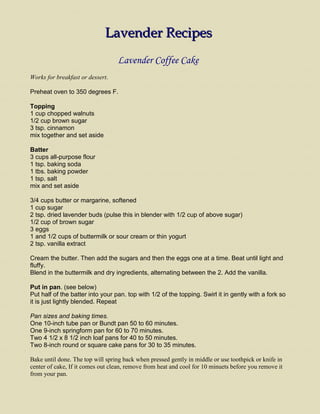Lavender Recipes<br />Lavender Coffee Cake<br />Works for breakfast or dessert. <br />Preheat oven to 350 degrees F.<br />Topping1 cup chopped walnuts1/2 cup brown sugar3 tsp. cinnamonmix together and set aside<br />Batter3 cups all-purpose flour1 tsp. baking soda1 tbs. baking powder1 tsp. saltmix and set aside<br />3/4 cups butter or margarine, softened 1 cup sugar2 tsp. dried lavender buds (pulse this in blender with 1/2 cup of above sugar)1/2 cup of brown sugar3 eggs1 and 1/2 cups of buttermilk or sour cream or thin yogurt2 tsp. vanilla extract<br />Cream the butter. Then add the sugars and then the eggs one at a time. Beat until light and fluffy.Blend in the buttermilk and dry ingredients, alternating between the 2. Add the vanilla.<br />Put in pan. (see below)Put half of the batter into your pan. top with 1/2 of the topping. Swirl it in gently with a fork so it is just lightly blended. Repeat <br />Pan sizes and baking times.One 10-inch tube pan or Bundt pan 50 to 60 minutes.One 9-inch springform pan for 60 to 70 minutes.Two 4 1/2 x 8 1/2 inch loaf pans for 40 to 50 minutes. Two 8-inch round or square cake pans for 30 to 35 minutes.<br />Bake until done. The top will spring back when pressed gently in middle or use toothpick or knife in center of cake, If it comes out clean, remove from heat and cool for 10 minuets before you remove it from your pan. <br />Lavender Oatmeal<br />This is a tasty way to add oatmeal to your diet.  It doesn't have to be boring. This recipe is for 2 servings. <br />2 cups of boiling water1/2 teaspoon crushed lavender buds1/8 teaspoon salt1 cup oatmeal<br />Cook as directed on package and remove from heat. <br />Stir in 1 teaspoon cinnamon2 tablespoons brown sugar or to taste<br />Other variations-Cut up a banana or apple and add to the water before cooking. Add walnuts or raisins once it's cooked.I like to sprinkle a few chocolate chips on top for an extra treat.<br />Serve and enjoy. <br />www.joys-of-lavender.com<br />Lavender Vegetable Scrambled Eggs<br />These vegetable scrambled eggs are very versatile, use whatever you like or have on hand at the time. Pick and choose what sounds good to you. Just have fun with it.<br />1 tsp. butter or oil1 onion chopped1 stalk celery chopped1/2 green, red or orange pepper chopped1 can mushrooms 1 small zucchini chopped green or black oliveschopped hameggs beaten with a fork. The amount depends on your needsshredded or sliced cheese2 pinches of dried crushed or chopped lavendersalt and pepper to taste.<br />Saute all the vegetables (and meat if desired). Add the eggs, lavender, salt and pepper and cook. Remove from heat and sprinkle with a handful of cheese or cheese slices and cover with a lid to melt cheese. Serve and enjoy. <br />From:  www.joys-of-lavender.com<br />Lavender Sugar Cookies<br />Here is a lavender cookie recipe with just a hint of lavender. I like them better than regular sugar cookies.<br />Don't preheat your oven at this time. This cookie needs to be chilled for 4 or 5 hours or overnight.<br />3/4 cup of shortening or butter2 cups of white sugar2 eggs2 teaspoons vanilla3 1/2 cups of flour2 teaspoons of baking powder1/2 teaspoon salt1 teaspoon chopped dried lavender buds1/2 cup buttermilk1/2 teaspoon baking soda<br />Cream sugar and shortening.Add eggs and vanilla to creamed mixture.Mix flour, baking powder, salt. lavender and set aside.Stir baking soda into buttermilk.Add dry ingredients and buttermilk alternately to creamed mixture.Mix well.<br />Chill lavender cookie dough for 4 or 5 hours.<br />Lightly flour your work surface. Not enough flour will make them stick and too much will make them hard to roll out and make them tough. I sprinkled the top of the dough with lavender sugar so the rolling pin wouldn't stick. Cut with floured cookie cutters. <br />Bake on a greased cookie sheet at 350 degrees for about 10 minutes or until lightly browned. <br />From:  www.joys-of-lavender.com<br />Lavender Pound Cake<br />This is a lavender pound cake that is a rich yellow color with just a hint of lavender.<br />Preheat oven to 350 degrees<br />2 sticks butter or margarine2 cups of sugar5 eggs2 1/2 cups of flour1 teaspoon baking powder1/4 teaspoon salt1 tablespoon chopped dried lavender1 cup buttermilk2 teaspoon vanilla<br />Cream butter and sugar. Add 1 egg at a time, beating well after each egg.Combine dry ingredientsCombine buttermilk and vanillaAdd alternately dry and wet ingredients to creamed butter.<br />Pour into 2 greased and floured 8 1/2 by 4 1/2 by 2 5/8 inch loaf pans. <br />Bake for one hour or until tester comes out clean. Cool on rack for 10 minutes. Remove from pans and let cool completely. You can eat as is or you can drizzle your cake with a frosting. Enjoy! <br />From:  www.joys-of-lavender.com<br />Lemonade with Lavender<br />We have found this lemonade to be a very refreshing treat, especially during the warm spring and summer months. The surprising flavor is elusive and yet quite unforgettable.<br />3 large lemons1 large pitcher of ice cold water with ice½ cup boiling water4 tablespoons sugar½ teaspoon lavender in a tea ball<br />Squeeze the juice from 2 lemons. Slice the third lemon thinly.  Combine the boiling water with lavender, let steep 3 minutes, remove lavender and add the sugar and dissolve.  All to the pitcher of ice water along with the sliced lemon.  You may want to adjust the amount of lemon juice and sugar to taste.  Serve chilled.<br />From:  Chappell Hill Lavender Farm<br />Lavender Sugar<br />You can easily make your own lavender sugar.  Use it in your kitchen or give as gifts in decorative jars.6 cups sugar6 teaspoons dried lavender buds<br />Grind the lavender buds in a grinder or a mortar. (Coffee grinders work well for this)   Mix with sugar.  Store in airtight jars.  It will be ready to use after 4 weeks.<br />Alternative methods:  There are several ways to make lavender sugar.  If you have fresh lavender flowers on a stalk, cut the stalk off and place the flower spike in a jar.  Cover with sugar.  Shake every few days. It will be ready to use after 4 weeks.  Another way is to place whole buds in sugar, either fresh or dry, and sift them out before using in a recipe. <br />From:  Chappell Hill Lavender Farm<br />Roasted Potatoes with Herbs of Provence<br />This is a delicious dish and makes a wonderful presentation.<br />4 medium potatoes1 teaspoon salt½ teaspoon pepper1 teaspoon herbs of Provence1 tablespoon of olive oil<br />Cut the potatoes into wedges lengthwise.  In a medium pot, bring salted water to boil, add potatoes and cook 10 minutes.  Do not overcook. Drain potatoes.  Drizzle potatoes with olive oil, sprinkle with herbs, salt and pepper and toss to coat evenly. <br />Transfer to a cookie sheet.  At this point the potatoes can wait until you’re almost ready to serve.  Place under the broiler and broil 5-10 minutes until the edges start browning.  Serve immediately.<br />From:  Chappell Hill Lavender Farm<br />Roasted Pork Chops with Herbs of Provence<br />4 large pork chops1 tablespoon herbs of Provence½ teaspoon black pepper½ teaspoon salt2 tablespoons butter<br />Rub the meat evenly with the herbs and spices, cover and place in the refrigerator for 2-4 hours.  Preheat the oven to 475 degrees.  Place the pork chops on a roasting rack, and cover with foil.  Bake 17 minutes, remove the cover, turn over and lower the oven temperature to 350 degrees.  Bake 10 minutes longer or until the center of the chop is not pink.  Melt the butter and drizzle over the chops.  Place under the broiler and lightly brown the tops.  Serve with roasted or mashed potatoes and a salad.<br />From:  Chappell Hill Lavender Farm<br />Chocolate Chip Cookies with Lavender<br />These cookies are legendary with Magdalena and her family!<br />1+1/4 cups butter or margarine1+1/2 cups white sugar½ cup lavender sugar2 eggs2 teaspoons vanilla2 cups flour¾ cup cocoa1 teaspoon baking soda½ teaspoon salt½ cup chopped nuts1 cup chocolate chips<br />Preheat the oven to 350 degrees.  Do not grease the cookie sheets.  Cream butter with sugars.Add eggs and vanilla and mix.<br />Combine the flour, baking soda, salt and cocoa, and add to the butter-egg mixture.  Whip well about 1 minute.  Add nuts and chocolate chips.  Mix well, spoon plum-sized balls of dough onto the cookie sheets about 3 inches apart.<br />Bake 12-15 minutes until the cookies look puffy with cracks on top. Do not over bake.  Cool 1 minute on the cookie sheet, then transfer to a cooling rack until firm.  They keep well stored in airtight containers in a cool place.<br />From:  Chappell Hill Lavender Farm<br />Lemon Poppy Seed Bread<br />This recipe is so moist! The lavender compliments the lemon extremely well. A perfect, summertime bread with light lunches. You'll also want to try the lavender lemonade.1 lemon cake mix1 pkg. instant lemon pudding1 cup water3 beaten eggs3/4 cup oil1/2 cup poppy seeds4 tsp. ground lavenderMix all ingredients together and beat for 3-5 minutes, then bake at 350 degrees for 45 minutes.<br />From:  Chappell Hill Lavender Farm<br />