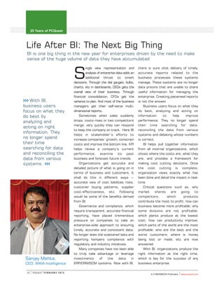 25 Years of PCQuest



 Life After BI: The Next Big Thing
 BI is one big thing in the new year for enterprises driven by the need to make
 sense of the huge volume of data they have accumulated

                                                                                        there is sure shot delivery of timely,

                                         S
                                                  ingle view representation and
                                                  analysis of enterprise data adds an   accurate reports related to the
                                                  additional thrust to smart            business processes these systems
                                         decisions. Through the dial gauges, bulbs,     manage. These systems are no longer
                                         charts, etc in dashboards, CEOs gets the       data prisons that are unable to share
                                         overall view of their business. Through        useful information for managing the
                                         financial consolidation, CFOs get the          enterprise. Creating piecemeal reports
>>> With BI,                             variance to plan. And most of the business     is not the answer.
business users                           managers get their self-serve multi-               Business users focus on what they
focus on what they                       dimensional reports.                           do best, analyzing and acting on
do best by                                   Sometimes when sales suddenly              information      to    help    improve
analyzing and                            drops, costs rises or two competitors          performance. They no longer spend
                                         merge; very quickly they can respond           their time searching for data,
acting on right
                                         to keep the company on track. Here BI          reconciling the data from various
information. They
                                         helps in stakeholder’s efforts to              systems and debating whose numbers
no longer spend                          increase companies’ growth, constrain          is correct.
their time                               costs and improve the bottom line. KPI             BI helps pull together information
searching for data                       helps review a company’s current               from all internal organizations, which
and reconciling the                      performance, examine its past                  shows where the costs are, what they
data from various                        business and forecast future trends.           are, and provides a framework for
systems. <<<                                 Organizations get accurate and             making cost cutting decisions. Once
                                         detailed picture of what is going on in        the cost cutting is complete,
                                         terms of business and customers. It            organization views exactly what has
                                         shall do this in different ways --             been done and detail the impact in real-
                                         accurate view of cost liabilities risks,       time.
                                         customer buying patterns, supplier                 Critical questions such as, why
                                         cost-effectiveness, etc. Following             market      shares    are   going    to
                                         would be some of the benefits derived          competitors;        which     products
                                         from BI.                                       contribute the most to profit; how can
                                             Governance and compliance, which           business become more profitable; why
                                         require transparent, accurate financial        some divisions are not profitable;
                                         reporting, have placed tremendous              which plants produce at the lowest
                                         pressure on companies to take an               cost; how can productivity improve;
                                         enterprise-wide approach to ensuring           which parts of the world are the most
                                         timely, accurate and consistent data.          profitable; who are the best and the
                                         No longer does the scattered data and          worst customers; where is money
                                         reporting hampers compliance with              being lost or made, etc are now
                                         regulatory and industry initiatives.           answered.
                                             Many companies have not been able              With BI, organizations produce the
                                         to truly take advantage or leverage            right information at the right time,
 Sanjay Mehta,                           investments         of    the     data    in   which is key for the success of any
 CEO, MAIA Intelligence                  ERP/CRM/SCM systems. Now with BI,              business enterprise.

 18    PCQUEST F E B R U A R Y 2 0 1 2
                                                                                                A CYBERMEDIA Publication   wwww.pcquest.com
 