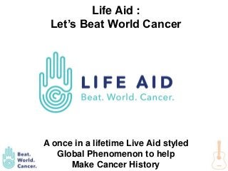 Fund this project : Kickstarter
Contact us : The Academy of Rock Twitter Facebook
#LIFEAID #BEATWORLDCANCER
Life Aid :
Let’s Beat World Cancer
A once in a lifetime Live Aid styled
Global Phenomenon to help
Make Cancer History
 