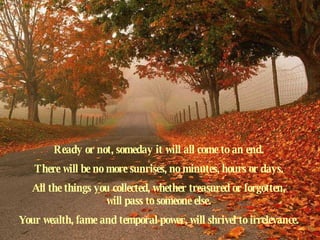 Ready or not, someday it will all come to an end.  There will be no more sunrises, no minutes, hours or days.  All the things you collected, whether treasured or forgotten,  will pass to someone else.  Your wealth, fame and temporal power, will shrivel to irrelevance.  
