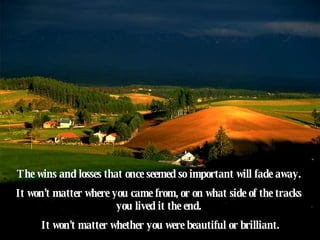 The wins and losses that once seemed so important will fade away.  It won't matter where you came from, or on what side of the tracks  you lived it the end.  It won't matter whether you were beautiful or brilliant. 