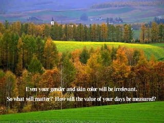 Even your gender and skin color will be irrelevant.  So what will matter?  How will the value of your days be measured?   