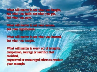 What will matter is not what you bought,  but what you built; not what you got,  but what you gave.  What will matter is not your success,  but your significance.  What will matter is not what you learned,  but what you taught.  What will matter is every act of integrity,  compassion, courage or sacrifice that enriched,  empowered or encouraged others to emulate your example.   
