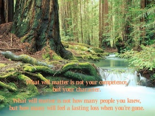 What will matter is not your competence,  but your character.  What will matter is not how many people you knew,  but how many will feel a lasting loss when you're gone.   