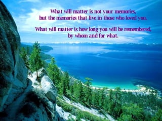 What will matter is not your memories,  but the memories that live in those who loved you.  What will matter is how long you will be remembered,  by whom and for what.  