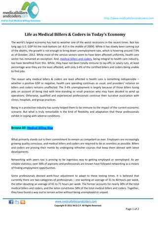 http://www.medicalbillersandcoders.com
End to End Medical Billing Solutions




                     Life as Medical Billers & Coders in Today’s Economy
         The world’s largest economy has had to weather one of the worst recessions in the recent times. Not too
         long ago U.S. GDP hit the rock-bottom (at -8.9 in the middle of 2009). While it has slowly been coming out
         of the depths, the growth is not enough to bring down unemployment rate, which is hovering around 7.9%
         as of October, 2012. While most of the service sectors seem to have been affected uniformly, health care
         sector has remained an exception. And, medical billers and coders, being integral to health care industry,
         too have benefited from this. While, they have not been totally immune to lay-offs or salary cuts, at least
         percentage wise they are the least affected, with only 3-4% of the certified billers and coders being unable
         to find jobs.

         The reason why medical billers & coders are least affected is health care is something indispensible –
         whether a positive GDP or negative, health care spending continues as usual, and providers’ reliance on
         billers and coders remains unaffected. The 3-4% unemployment is largely because of those billers losing
         jobs on account of being tied with lone-standing or small practices who may have decided to wind up
         operations. Otherwise, qualified and experienced professionals continue their lucrative association with
         clinics, hospitals, and group practices.

         Being in a protective industry has surely helped them to be immune to the impact of the current economic
         scenario. But what is truly remarkable is the kind of flexibility and adaptation that these professionals
         exhibit in coping with adverse conditions.



         Browse All: Medical Billing Blog


         What primarily stands out is their commitment to remain as competent as ever. Employers are increasingly
         growing quality conscious, and medical billers and coders are required to be as seamless as possible. Billers
         and coders are proving their mettle by undergoing refresher courses that keep them abreast with latest
         developments.

         Networking with peers too is proving to be ingenious way to getting employed or reemployed. As per
         reliable statistics, over 38% of aspirants and professionals are known have followed networking as a means
         of finding employment opportunities.

         Some professionals devised work-hour adjustment to adapt to these testing times. It is believed that
         currently there are two categories of professionals – one working an average of 31 to 40 hours per week,
         the other devoting an average of 41 to 71 hours per week. The former accounts for nearly 38% of the total
         medical billers and coders, and the latter constitutes 58% of the total medical billers and coders. Together,
         they have found a way out to remain active without being unemployed or unpaid.


                                              www.medicalbillersandcoders.com
                                             Copyright ©-2011 M.D.C.P. All Rights Reserved.
                                                                                                              Page 1 of 2
 