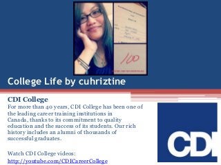 College Life by cuhriztine
CDI College
For more than 40 years, CDI College has been one of
the leading career training institutions in
Canada, thanks to its commitment to quality
education and the success of its students. Our rich
history includes an alumni of thousands of
successful graduates.
Watch CDI College videos:
http://youtube.com/CDICareerCollege
 