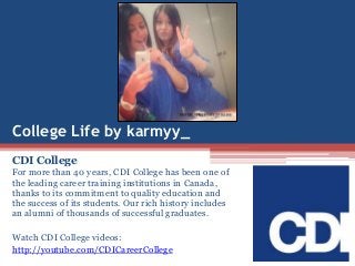 College Life by karmyy_
CDI College
For more than 40 years, CDI College has been one of
the leading career training institutions in Canada,
thanks to its commitment to quality education and
the success of its students. Our rich history includes
an alumni of thousands of successful graduates.
Watch CDI College videos:
http://youtube.com/CDICareerCollege
 