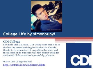 College Life by simonbunyi
CDI College
For more than 40 years, CDI College has been one of
the leading career training institutions in Canada,
thanks to its commitment to quality education and
the success of its students. Our rich history includes
an alumni of thousands of successful graduates.
Watch CDI College videos:
http://youtube.com/CDICareerCollege
 