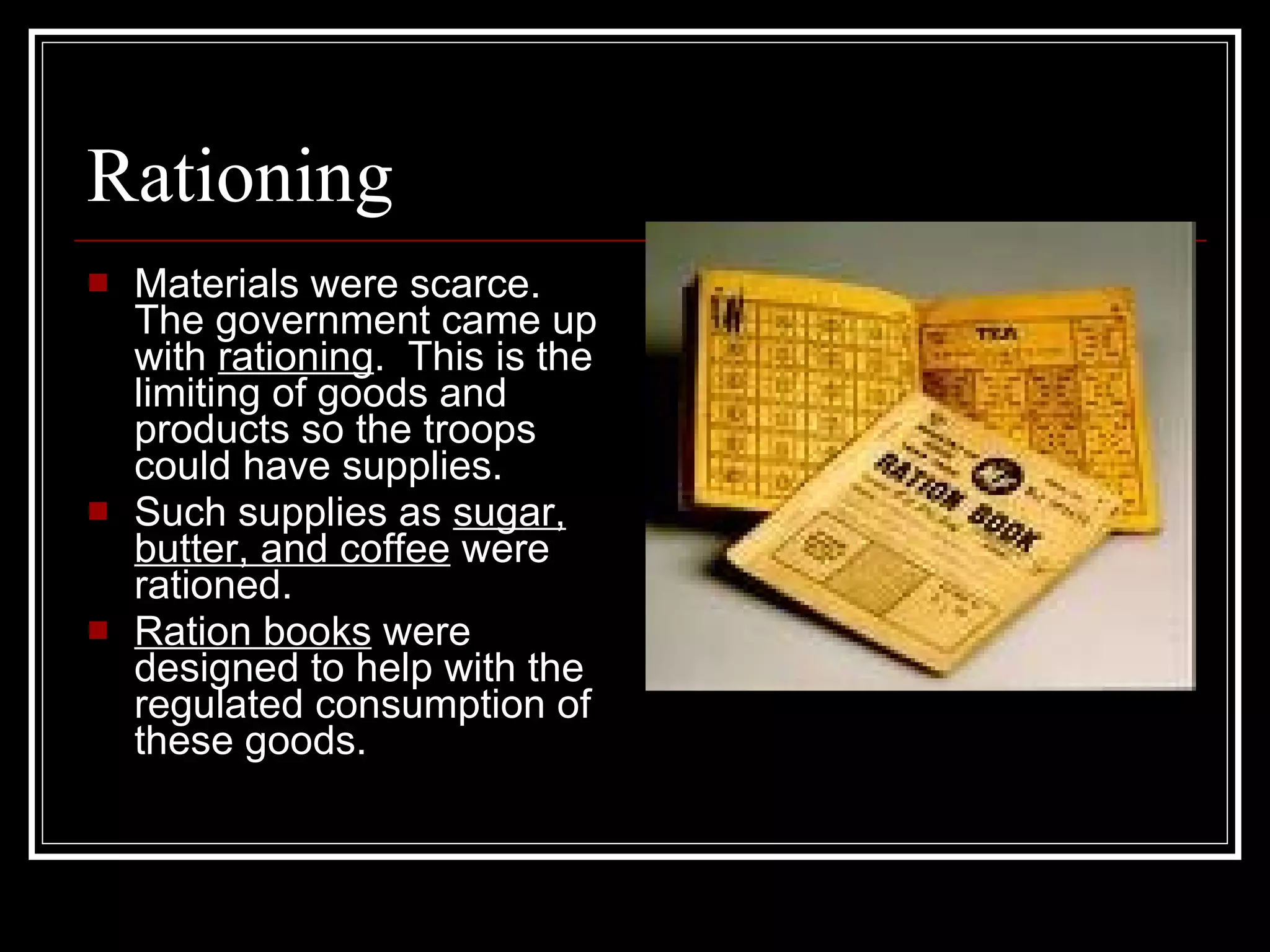 Rationing Materials were scarce. The government came up with  rationing .  This is the limiting of goods and products so the troops could have supplies. Such supplies as  sugar, butter, and coffee  were rationed. Ration books  were designed to help with the regulated consumption of these goods. 