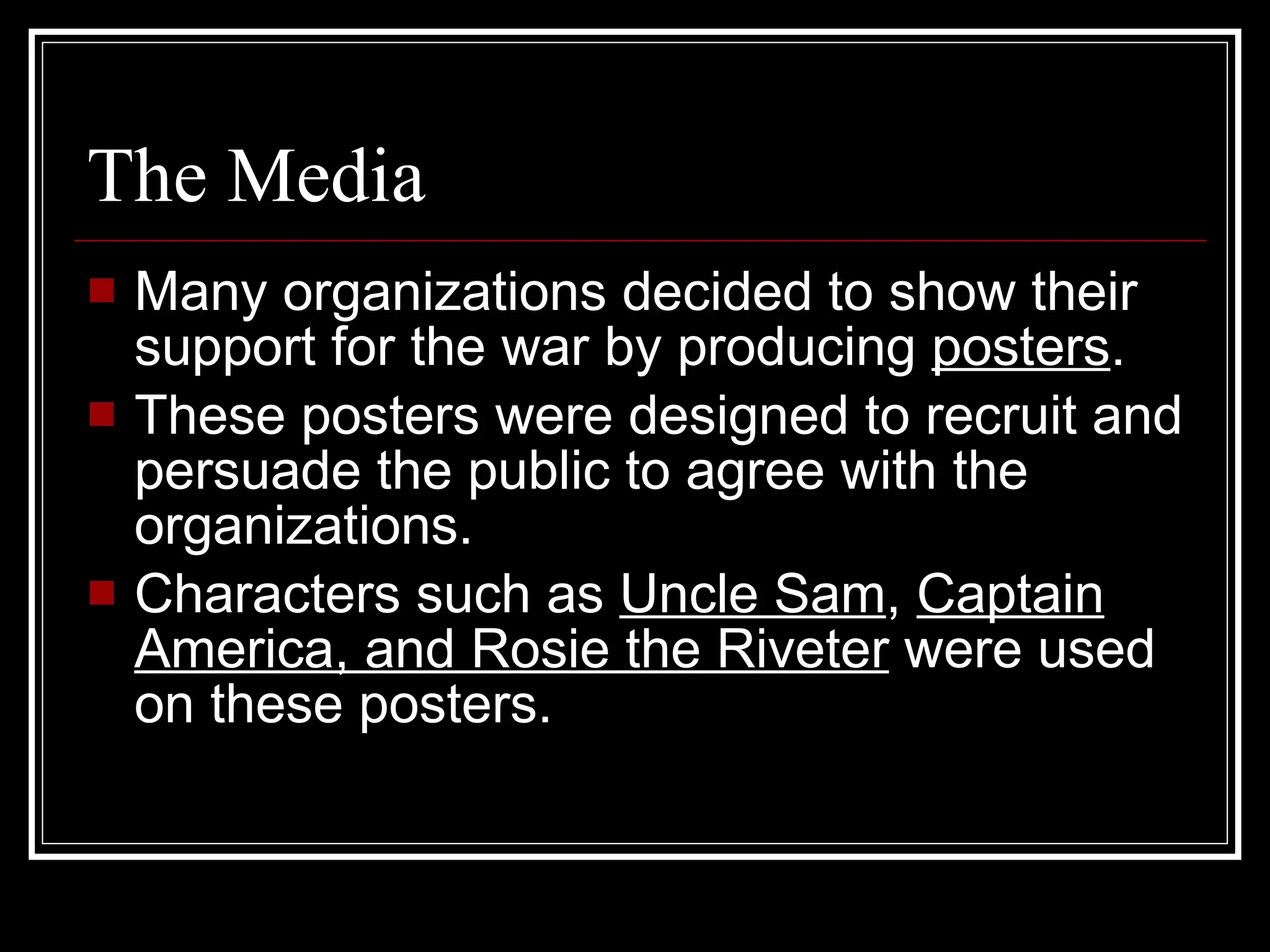 The Media  Many organizations decided to show their support for the war by producing  posters . These posters were designed to recruit and persuade the public to agree with the organizations. Characters such as  Uncle Sam ,  Captain America, and Rosie the Riveter  were used on these posters. 