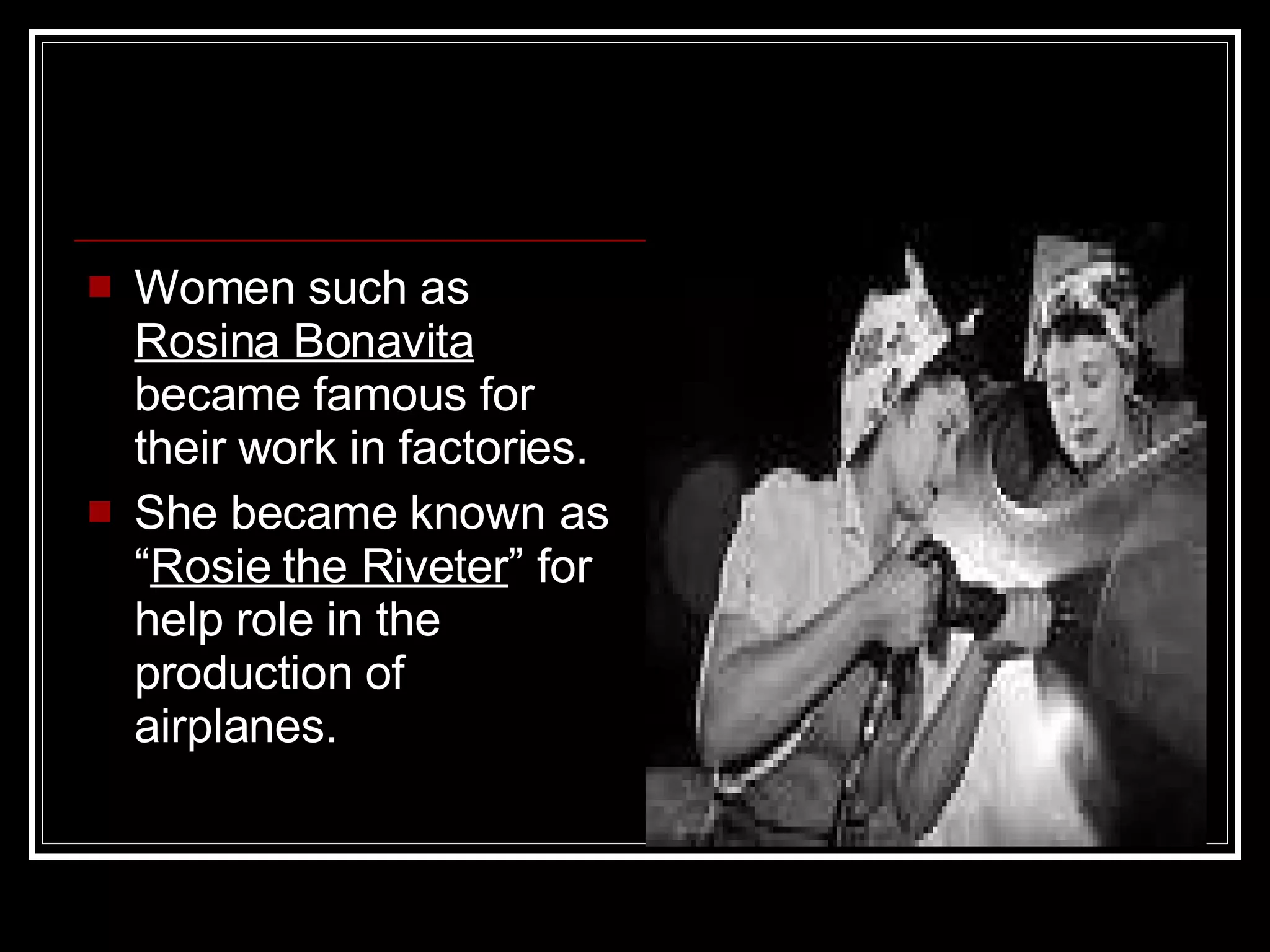 Women such as  Rosina Bonavita  became famous for their work in factories. She became known as “ Rosie the Riveter ” for help role in the production of airplanes. 