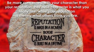 Be more concerned with your character than your reputation, because character is what you really are, while your reputation is merely what others think you are.