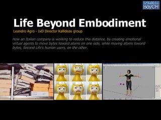 Life Beyond Embodiment Leandro Agro - IxD Director Kallideas group How an Italian company is working to reduce this distance, by creating emotional virtual agents to move bytes toward atoms on one side, while moving atoms toward bytes, Second Life's human users, on the other. 