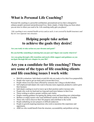 What is Personal Life Coaching?<br />Personal life coaching is a powerful confidential, personalized service that is designed to enhance people's personal and professional lives. Quite simply, it helps bring you from where you are now to where you want to be. Life coaching really gets you places!<br /> Life coaching is not a mental health service and as such, is not covered by health insurance and has its' own separate rate structure.<br />Helping people take actionto achieve the goals they desire!<br />Are you ready to take action on your dreams and goals?<br />Do you feel like something is missing but you just can’t figure out exactly what it is?<br />Are you going through a life transition and need a little support and guidance as you navigate through this new chapter in your life?<br />Are you a candidate for life coaching? These are some of the types of life coaching clients and life coaching issues I work with:<br />Mid-life evaluations: Individuals at mid-life who are ready to live their lives purposefully <br />People who want to get un-stuck and re-invent their lives,<br />People whose lives have been effected by someone else’s drug or alcohol abuse.<br />Self-employed individuals who want to become more organized, productive and/or grow their business <br />Individuals wanting to excel or move up in their position and/or increase sales <br />People who work too hard and too long and need more balance in their lives <br />Those wishing to achieve greater wellness and vitality <br />Singles wanting guidance navigating the dating scene and launching new relationships <br />Mothers or empty-nesters who want fulfillment outside of their identity of mother <br />Those who wish to discover their life purpose and contribute to the world <br />People embarking on new projects or difficult endeavors <br />People in growth-inspiring transitions who wish to maximize this experience and opportunity <br />ADD’ers who would benefit from the structure, accountability and problem-solving <br />Career-changers who are seeking more rewarding work <br />People who want to build and maintain a life of wellness <br />People who want to increase their self-confidence <br />Are you working with issues like those listed above? Can you relate?You, too, would benefit from life coaching.<br />Let's partner to make your personal and professional life a success. I will help you implement action plans that move you forward, while keeping you focused on your priorities, values and goals. Our alliance will serve to help you break through stuck places and thinking. I will collaborate with you to create a more balanced, successful and fulfilling existence for yourself and quot;
go for the gustoquot;
 in your life. And, very importantly, I will facilitate your self-discovery and continuous learning.My speciality is confidence coaching!Stop sitting there with your hands folded looking on, doing nothing; Get into action and live this full and glorious life. NOW. You have to do it.<br />Here are some of the results you may experience from personal life coaching:<br />more satisfaction in the different parts of your life<br />less stress<br />more passion and motivation<br />increased self-confidence<br />clarity of goals and vision<br />improved organization and productivity<br />greater life balance<br />ability to see different perspectives and avenues for change and growth<br />financial and professional gains<br />Personal life coaching is effective and convenient (it can be conducted over the phone so location is no obstacle). <br />