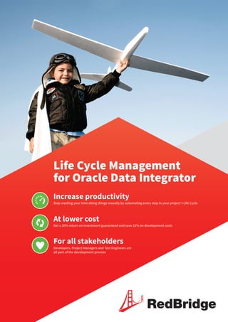 Life Cycle Management
for Oracle Data Integrator
Increase productivity
At lower cost
For all stakeholders
Stop wasting your time doing things maually by automating every step in your project’s Life Cycle
Get a 30% return on investment guaranteed and save 15% on development costs
Developers, Project Managers and Test Engineers are
all part of the development process
RedBridge
 
