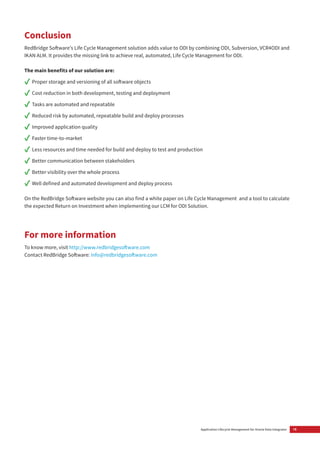 15Application Lifecycle Management for Oracle Data Integrator
Conclusion
RedBridge Software’s Life Cycle Management solution adds value to ODI by combining ODI, Subversion, VCR4ODI and
IKAN ALM. It provides the missing link to achieve real, automated, Life Cycle Management for ODI.
The main benefits of our solution are:
✓✓ Proper storage and versioning of all software objects
✓✓ Cost reduction in both development, testing and deployment
✓✓ Tasks are automated and repeatable
✓✓ Reduced risk by automated, repeatable build and deploy processes
✓✓ Improved application quality
✓✓ Faster time-to-market
✓✓ Less resources and time needed for build and deploy to test and production
✓✓ Better communication between stakeholders
✓✓ Better visibility over the whole process
✓✓ Well defined and automated development and deploy process
On the RedBridge Software website you can also find a white paper on Life Cycle Management and a tool to calculate
the expected Return on Investment when implementing our LCM for ODI Solution.
For more information
To know more, visit http://www.redbridgesoftware.com
Contact RedBridge Software: info@redbridgesoftware.com
 