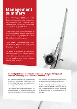 3Application Lifecycle Management for Oracle Data Integrator 3Application Lifecycle Management for Oracle Data Integrator
Management
summary
Oracle Data Integrator (ODI) is part of the
Oracle Data Integration Suite. It is used for
high-performance data movement and
transformation, and uses an Extract, Load
and Transform (ELT) architecture.
This architecture is organized around a
modular repository, which is accessed in
client-server mode by components such as
ODI Studio and execution Agents.
One of the key challenges for ODI custom-
ers is to handle the end-to-end Life Cycle for
Oracle Data Integrator.
The current recommended process is com-
plex, labor-intensive and requires manual
intervention. As a consequence, it is expen-
sive and it adds a risk of human mistakes
because of its complexity.
RedBridge Software provides an automated Life Cycle Management
solution, combining ODI, Subversion and IKAN ALM.
Our LCM solution deals with the above mentioned
issues and contributes to the business’s bot-
tom-line by deploying high-quality applications
more frequently and without errors.
The solution takes into account the tools cur-
rently being used, the chosen development and
deploy processes and the different stakeholders.
It is a common misconception that only develop-
ers would profit from Life Cycle Management.
As shown in the table on the next page, all stake-
holders will benefit from the implementation of
Life Cycle Management. It will also make your
organization ready for the implementation of
DevOps.
 
