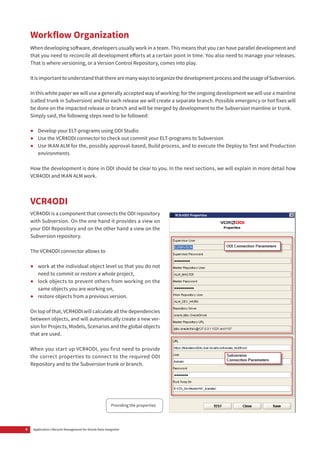 6 Application Lifecycle Management for Oracle Data Integrator
Workflow Organization
When developing software, developers usually work in a team. This means that you can have parallel development and
that you need to reconcile all development efforts at a certain point in time. You also need to manage your releases.
That is where versioning, or a Version Control Repository, comes into play.
ItisimportanttounderstandthattherearemanywaystoorganizethedevelopmentprocessandtheusageofSubversion.
In this white paper we will use a generally accepted way of working: for the ongoing development we will use a mainline
(called trunk in Subversion) and for each release we will create a separate branch. Possible emergency or hot fixes will
be done on the impacted release or branch and will be merged by development to the Subversion mainline or trunk.
Simply said, the following steps need to be followed:
•	 Develop your ELT-programs using ODI Studio
•	 Use the VCR4ODI connector to check out commit your ELT-programs to Subversion
•	 Use IKAN ALM for the, possibly approval-based, Build process, and to execute the Deploy to Test and Production
environments
How the development is done in ODI should be clear to you. In the next sections, we will explain in more detail how
VCR4ODI and IKAN ALM work.
VCR4ODI
VCR4ODI is a component that connects the ODI repository
with Subversion. On the one hand it provides a view on
your ODI Repository and on the other hand a view on the
Subversion repository.
The VCR4ODI connector allows to
•	 work at the individual object level so that you do not
need to commit or restore a whole project,
•	 lock objects to prevent others from working on the
same objects you are working on,
•	 restore objects from a previous version.
On top of that, VCR4ODI will calculate all the dependencies
between objects, and will automatically create a new ver-
sion for Projects, Models, Scenarios and the global objects
that are used.
When you start up VCR4ODI, you first need to provide
the correct properties to connect to the required ODI
Repository and to the Subversion trunk or branch.
Providing the properties
 