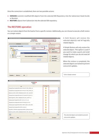 7Application Lifecycle Management for Oracle Data Integrator
Once the connection is established, there are two possible actions:
•	 VERSION (commit) modified ODI objects from the selected ODI Repository into the Subversion Head (trunk)
or Revision.
•	 RESTORE objects from Subversion into the selected ODI repository.
The RESTORE operation
You can restore objects from the head or from a specific revision. Additionally, you can choose to execute a (full) restore
or a simple restore.
A (full) Restore will restore the
selected object(s) and all logically
related objects.
A Simple Restore will only restore the
selected object. This option is used if
you want to make a quick and small
change for which you do not need all
related objects.
When the restore is completed, the
selected objects are locked to prevent
concurrent updates.
The selected objects are locked to prevent
concurrent updates.
Full or Simple restore
 