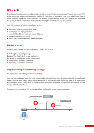 9Application Lifecycle Management for Oracle Data Integrator
IKAN ALM
Once the developers have committed their code into Subversion, IKAN ALM comes into play. The main objective of IKAN
ALM is to help your organization to automate the ODI Life Cycle steps. By automating those steps you will make the pro-
cess transparent, repeatable and documented. This will help you to master the related costs and risks and to enhance
the quality, and it will contribute to the business by allowing for more frequent, bug-free, releases.
IKAN ALM provides the following web-based services:
• possibility to define a life cycle per project,
• define build and deploy processes,
• make build and deploy processes approval-based,
• update issue tracking systems,
• notify users regarding executed IKAN ALM requests.
IKAN ALM setup
There are several important steps in setting up a Project in IKAN ALM:
1. Defining the versioning strategy
2. Specifying the Life Cycle of your application
3. Setting up the Build and Deploy Environments
4. Using Phases and Phase Parameters
5. Specifying Environment Parameters
Step 1: Deﬁning the Versioning Strategy
It is important to first define your versioning strategy.
A general accepted way is to use the Trunk (called Head in IKAN ALM) for ongoing development and to create a Branch
for each Release. When fixes or enhancements are needed for Releases already in production, they can be done on that
Branch and the related Life Cycle can be used for further deployment. When final, the changes at Release level must be
merged at Trunk or Head level.
Throughout the remainder of this section, we will use the following sample versioning strategy:
Trunk
Branch REL 2.1
Branch REL 2.2
Bug ﬁxes
Bug ﬁxes
VCR
 