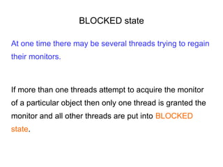 BLOCKED state
At one time there may be several threads trying to regain
their monitors.
If more than one threads attempt to acquire the monitor
of a particular object then only one thread is granted the
monitor and all other threads are put into BLOCKED
state.
 