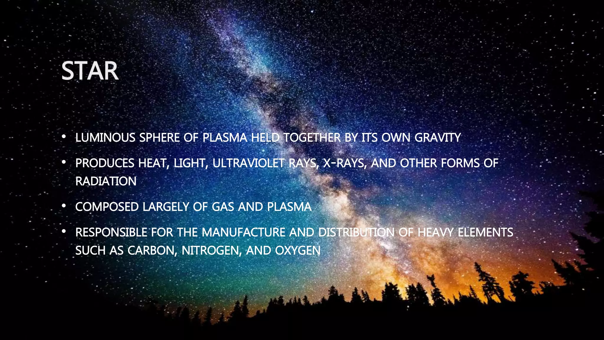 STAR
• LUMINOUS SPHERE OF PLASMA HELD TOGETHER BY ITS OWN GRAVITY
• PRODUCES HEAT, LIGHT, ULTRAVIOLET RAYS, X-RAYS, AND OTHER FORMS OF
RADIATION
• COMPOSED LARGELY OF GAS AND PLASMA
• RESPONSIBLE FOR THE MANUFACTURE AND DISTRIBUTION OF HEAVY ELEMENTS
SUCH AS CARBON, NITROGEN, AND OXYGEN