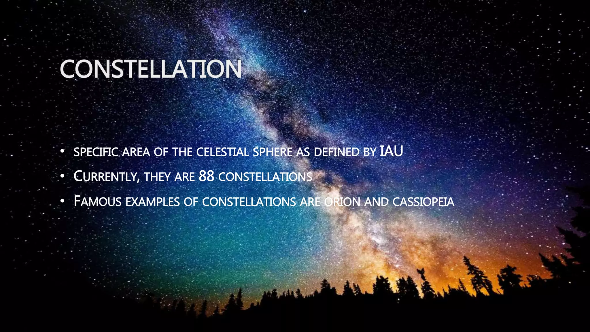 CONSTELLATION
• SPECIFIC AREA OF THE CELESTIAL SPHERE AS DEFINED BY IAU
• CURRENTLY, THEY ARE 88 CONSTELLATIONS
• FAMOUS EXAMPLES OF CONSTELLATIONS ARE ORION AND CASSIOPEIA