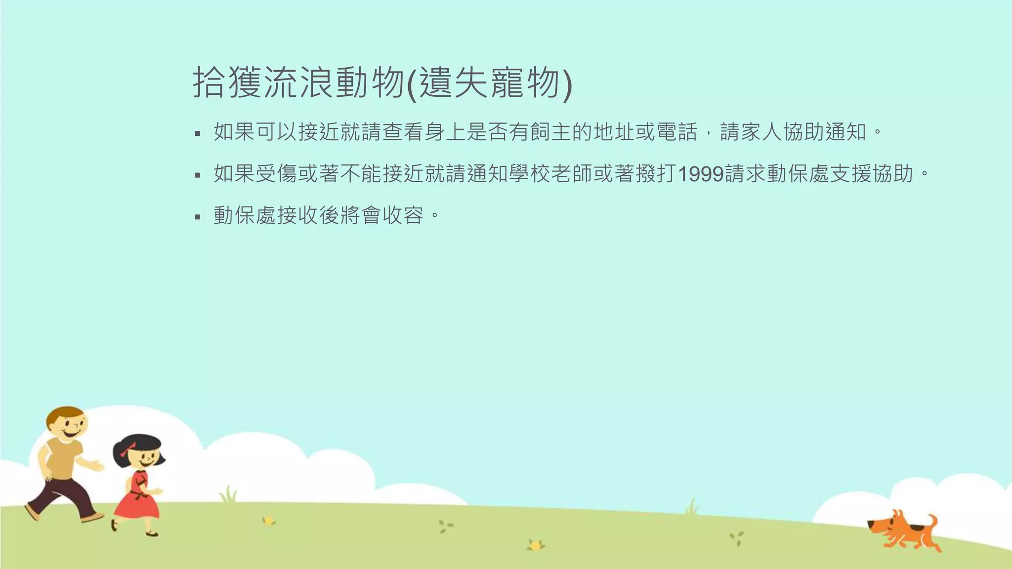 拾獲流浪動物(遺失寵物)
 如果可以接近就請查看身上是否有飼主的地址或電話，請家人協助通知。
 如果受傷或著不能接近就請通知學校老師或著撥打1999請求動保處支援協助。
 動保處接收後將會收容。
 