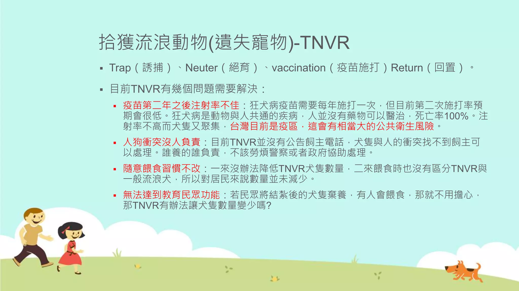 拾獲流浪動物(遺失寵物)-TNVR
 Trap（誘捕）、Neuter（絕育）、vaccination（疫苗施打）Return（回置）。
 目前TNVR有幾個問題需要解決：
 疫苗第二年之後注射率不佳：狂犬病疫苗需要每年施打一次，但目前第二次施打率預
期會很低。狂犬病是動物與人共通的疾病，人並沒有藥物可以醫治，死亡率100%。注
射率不高而犬隻又聚集，台灣目前是疫區，這會有相當大的公共衛生風險。
 人狗衝突沒人負責：目前TNVR並沒有公告飼主電話，犬隻與人的衝突找不到飼主可
以處理。誰養的誰負責，不該勞煩警察或者政府協助處理。
 隨意餵食習慣不改：一來沒辦法降低TNVR犬隻數量，二來餵食時也沒有區分TNVR與
一般流浪犬，所以對居民來說數量並未減少。
 無法達到教育民眾功能：若民眾將結紮後的犬隻棄養，有人會餵食，那就不用擔心，
那TNVR有辦法讓犬隻數量變少嗎?
 