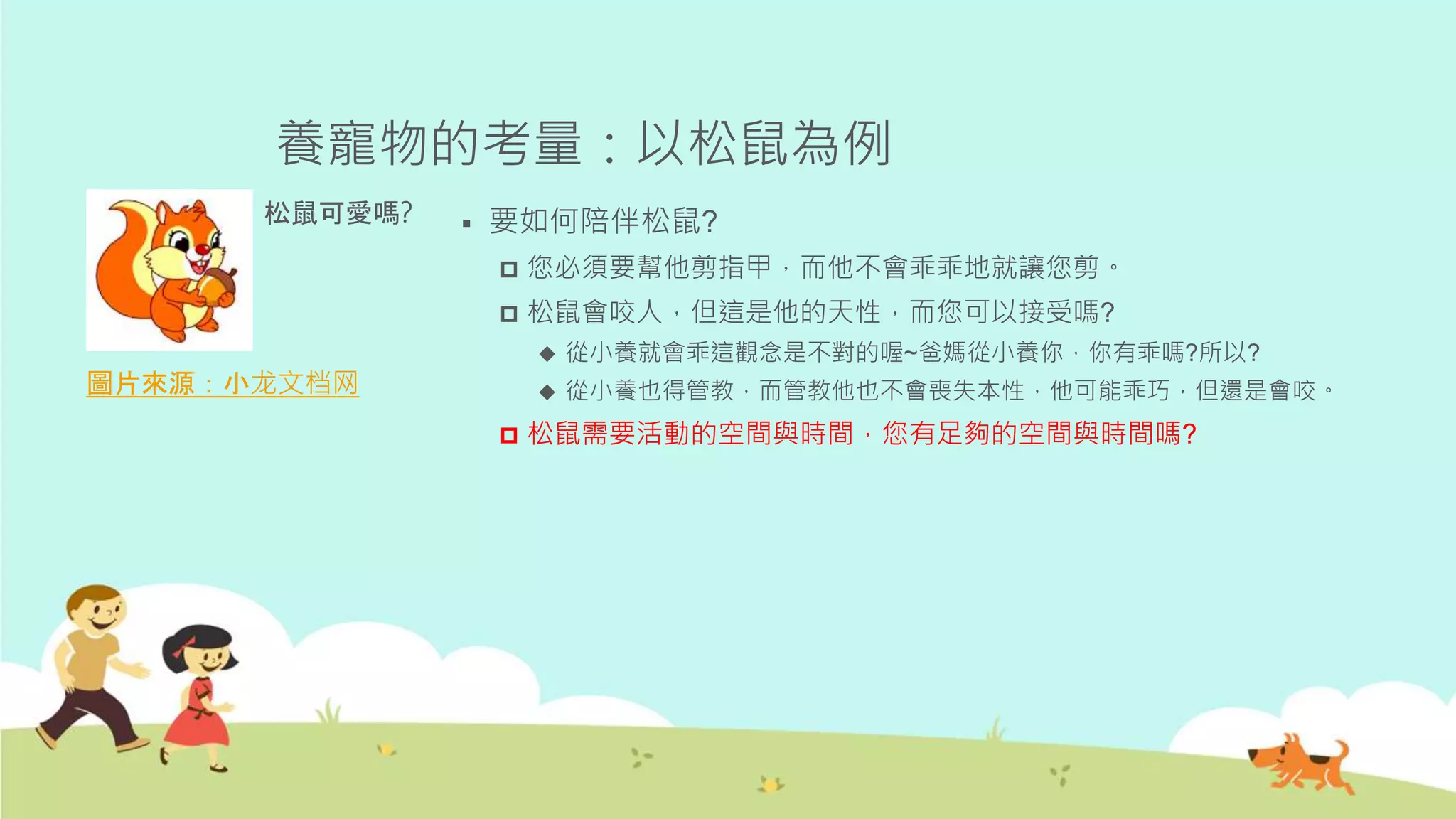 養寵物的考量：以松鼠為例
圖片來源：小龙文档网
松鼠可愛嗎?  要如何陪伴松鼠?
 您必須要幫他剪指甲，而他不會乖乖地就讓您剪。
 松鼠會咬人，但這是他的天性，而您可以接受嗎?
 從小養就會乖這觀念是不對的喔~爸媽從小養你，你有乖嗎?所以?
 從小養也得管教，而管教他也不會喪失本性，他可能乖巧，但還是會咬。
 松鼠需要活動的空間與時間，您有足夠的空間與時間嗎?
 