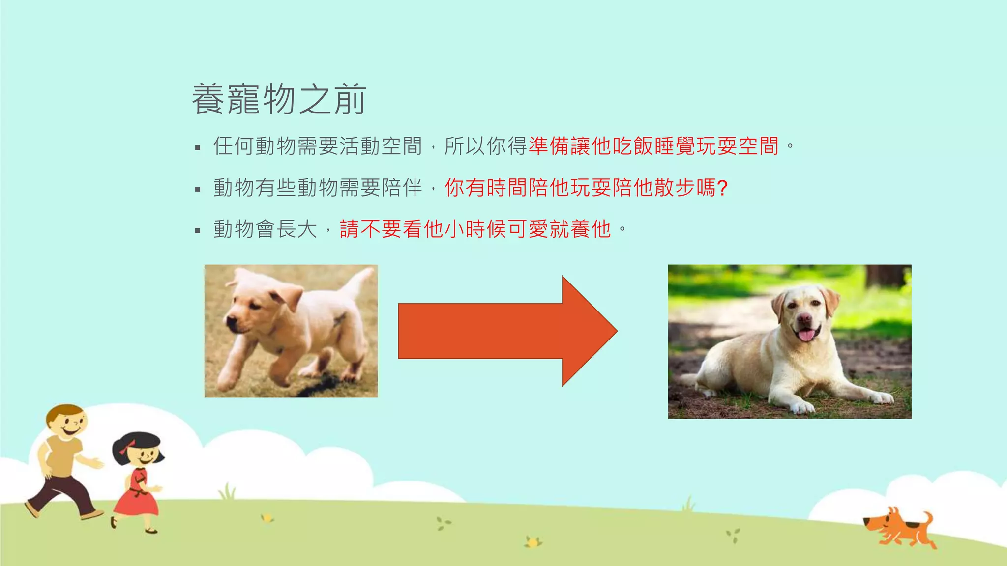 養寵物之前
 任何動物需要活動空間，所以你得準備讓他吃飯睡覺玩耍空間。
 動物有些動物需要陪伴，你有時間陪他玩耍陪他散步嗎?
 動物會長大，請不要看他小時候可愛就養他。
 