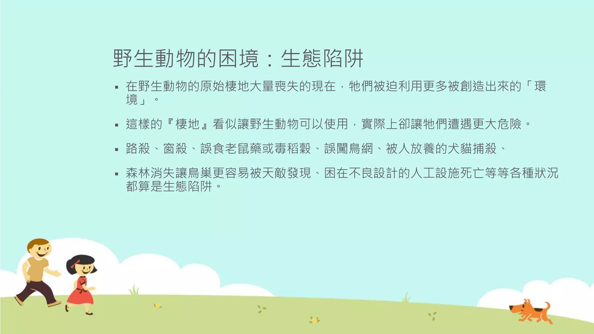 野生動物的困境：生態陷阱
 在野生動物的原始棲地大量喪失的現在，牠們被迫利用更多被創造出來的「環
境」。
 這樣的『棲地』看似讓野生動物可以使用，實際上卻讓牠們遭遇更大危險。
 路殺、窗殺、誤食老鼠藥或毒稻穀、誤闖鳥網、被人放養的犬貓捕殺、
 森林消失讓鳥巢更容易被天敵發現、困在不良設計的人工設施死亡等等各種狀況
都算是生態陷阱。
 