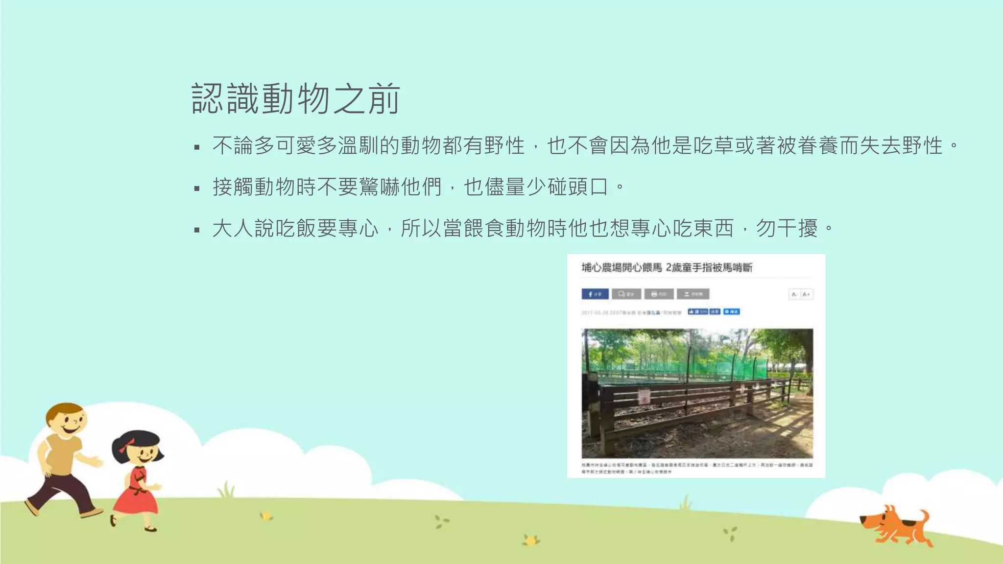 認識動物之前
 不論多可愛多溫馴的動物都有野性，也不會因為他是吃草或著被眷養而失去野性。
 接觸動物時不要驚嚇他們，也儘量少碰頭口。
 大人說吃飯要專心，所以當餵食動物時他也想專心吃東西，勿干擾。
 