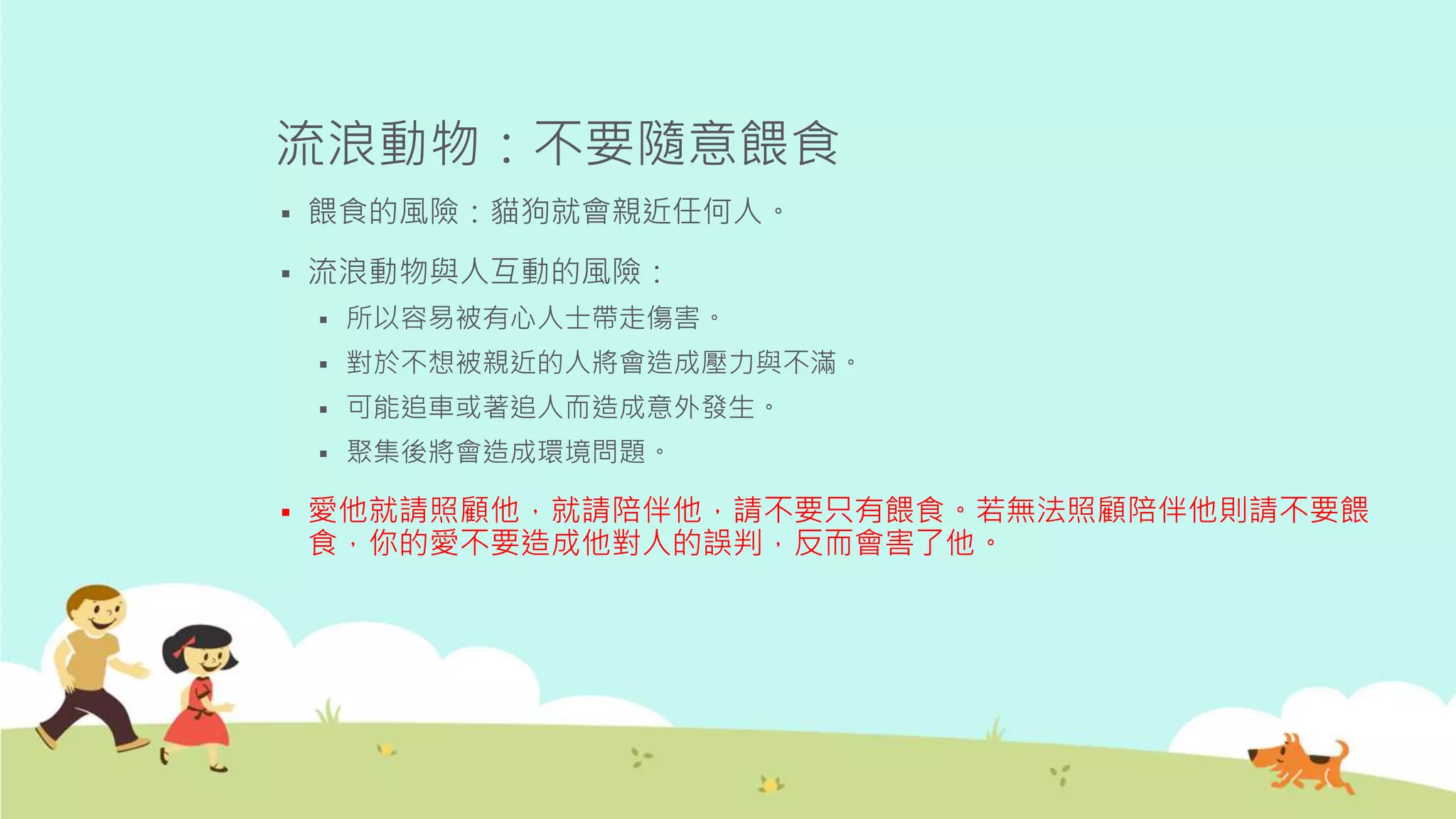 流浪動物：不要隨意餵食
 餵食的風險：貓狗就會親近任何人。
 流浪動物與人互動的風險：
 所以容易被有心人士帶走傷害。
 對於不想被親近的人將會造成壓力與不滿。
 可能追車或著追人而造成意外發生。
 聚集後將會造成環境問題。
 愛他就請照顧他，就請陪伴他，請不要只有餵食。若無法照顧陪伴他則請不要餵
食，你的愛不要造成他對人的誤判，反而會害了他。
 