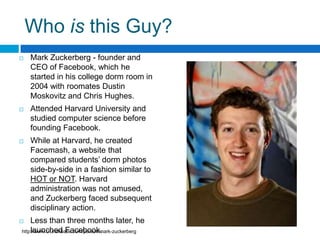 Who is this Guy?Mark Zuckerberg - founder and CEO of Facebook, which he started in his college dorm room in 2004 with roomatesDustin Moskovitz and Chris Hughes. Attended Harvard University and studied computer science before founding Facebook.While at Harvard, he created Facemash, a website that compared students’ dorm photos side-by-side in a fashion similar to HOT or NOT. Harvard administration was not amused, and Zuckerberg faced subsequent disciplinary action.Less than three months later, he launched Facebook.http://www.crunchbase.com/person/mark-zuckerberg
