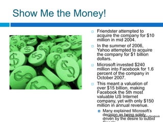 Show Me the Money!Friendster attempted to acquire the company for $10 million in mid 2004.In the summer of 2006, Yahoo attempted to acquire the company for $1 billion dollars. Microsoft invested $240 million into Facebook for 1.6 percent of the company in October 2007. This meant a valuation of over $15 billion, making Facebook the 5th most valuable US Internet company, yet with only $150 million in annual revenue. Many explained Microsoft’s decision as being solely driven by the desire to outbid Google. http://www.crunchbase.com/company/facebook