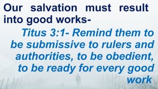 Our salvation must result
into good works-
Titus 3:1- Remind them to
be submissive to rulers and
authorities, to be obedient,
to be ready for every good
work
 