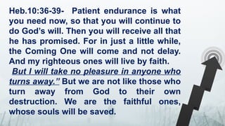 Heb.10:36-39- Patient endurance is what
you need now, so that you will continue to
do God’s will. Then you will receive all that
he has promised. For in just a little while,
the Coming One will come and not delay.
And my righteous ones will live by faith.
But I will take no pleasure in anyone who
turns away.” But we are not like those who
turn away from God to their own
destruction. We are the faithful ones,
whose souls will be saved.
 
